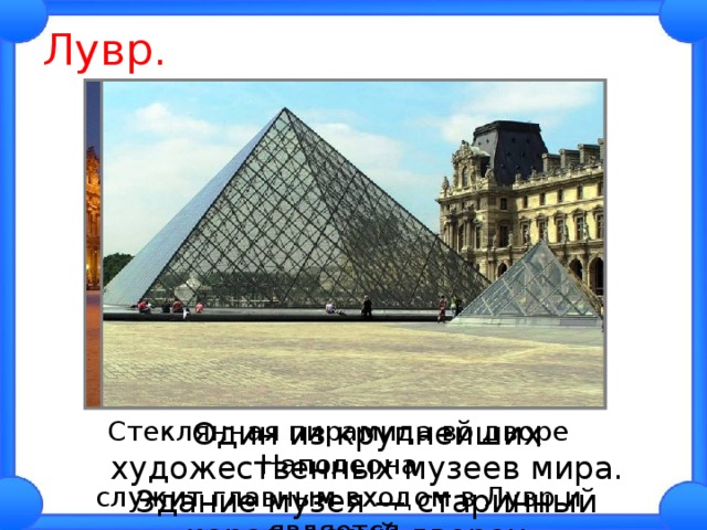 Лувр. Стеклянная пирамида во дворе Наполеона служит главным входом в Лувр и является одним из символов Парижа.  Один из крупнейших художественных музеев мира. Здание музея — старинный королевский дворец. 