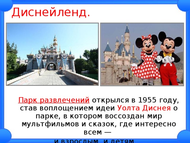 Диснейленд.  Парк развлечений открылся в 1955 году, став воплощением идеи Уолта Диснея о парке, в котором воссоздан мир мультфильмов и сказок, где интересно всем — и взрослым, и детям. 