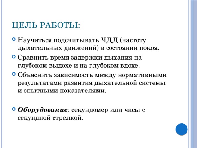 Цель работы: Научиться подсчитывать ЧДД (частоту дыхательных движений) в состоянии покоя. Сравнить время задержки дыхания на глубоком выдохе и на глубоком вдохе. Объяснить зависимость между нормативными результатами развития дыхательной системы и опытными показателями. Оборудование : секундомер или часы с секундной стрелкой. 