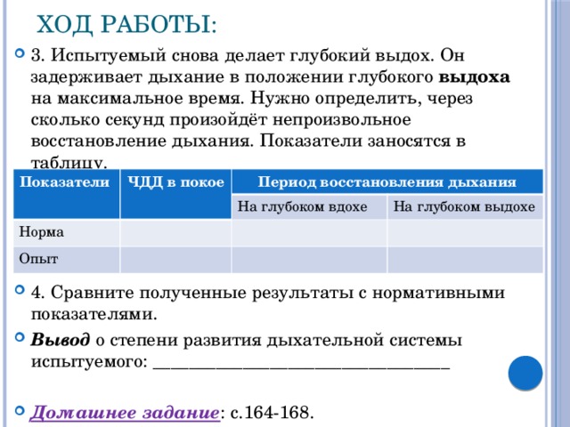 Ход работы: 3. Испытуемый снова делает глубокий выдох. Он задерживает дыхание в положении глубокого выдоха на максимальное время. Нужно определить, через сколько секунд произойдёт непроизвольное восстановление дыхания. Показатели заносятся в таблицу. 4. Сравните полученные результаты с нормативными показателями. Вывод о степени развития дыхательной системы испытуемого: _________________________________  Домашнее задание : с.164-168. Показатели ЧДД в покое Период восстановления дыхания Норма На глубоком вдохе Опыт На глубоком выдохе 