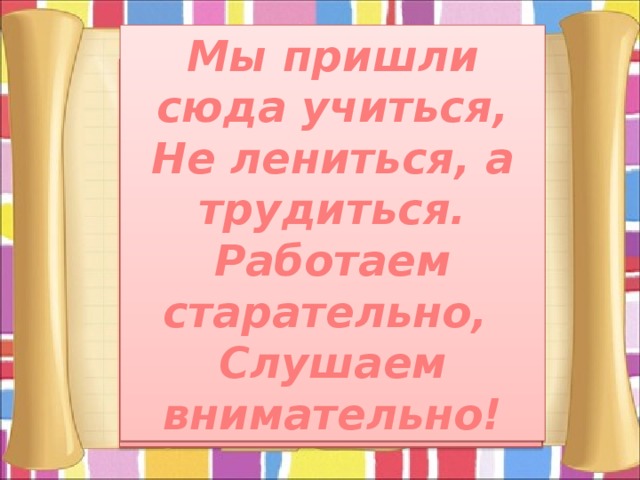 Мы пришли сюда учиться, Не лениться, а трудиться. Работаем старательно, Слушаем внимательно! 