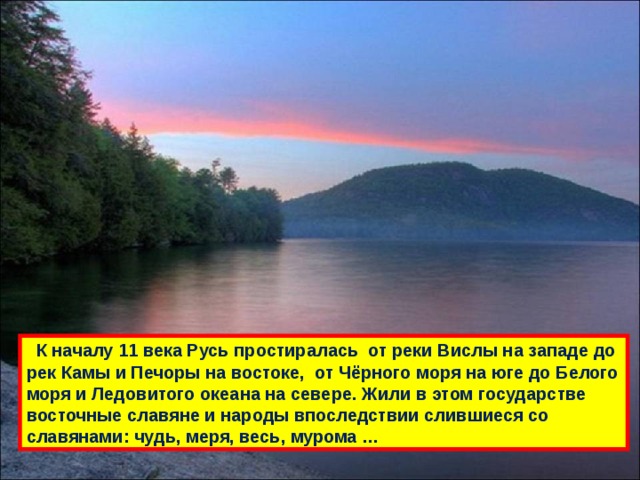  К началу 11 века Русь простиралась от реки Вислы на западе до рек Камы и Печоры на востоке, от Чёрного моря на юге до Белого моря и Ледовитого океана на севере. Жили в этом государстве восточные славяне и народы впоследствии слившиеся со славянами: чудь, меря, весь, мурома … 
