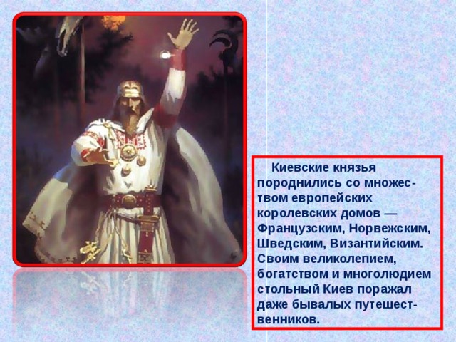  Киевские князья породнились со множес-твом европейских королевских домов — Французским, Норвежским, Шведским, Византийским. Своим великолепием, богатством и многолюдием стольный Киев поражал даже бывалых путешест-венников. 