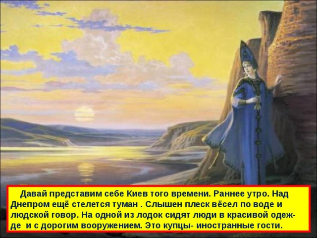  Давай представим себе Киев того времени. Раннее утро. Над Днепром ещё стелется туман . Слышен плеск вёсел по воде и людской говор. На одной из лодок сидят люди в красивой одеж- де и с дорогим вооружением. Это купцы- иностранные гости. 