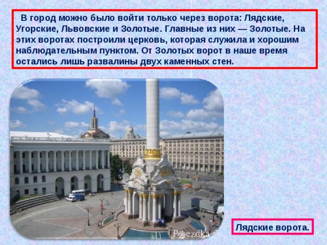  В город можно было войти только через ворота: Лядские, Угорские, Львовские и Золотые. Главные из них — Золотые. На этих воротах построили церковь, которая служила и хорошим наблюдательным пунктом. От Золотых ворот в наше время остались лишь развалины двух каменных стен. Лядские ворота. 