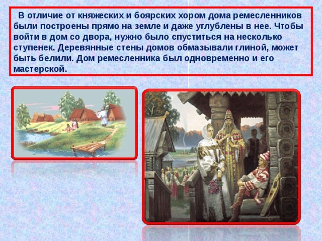  В отличие от княжеских и боярских хором дома ремесленников были построены прямо на земле и даже углублены в нее. Чтобы войти в дом со двора, нужно было спуститься на несколько ступенек. Деревянные стены домов обмазывали глиной, может быть белили. Дом ремесленника был одновременно и его мастерской. 
