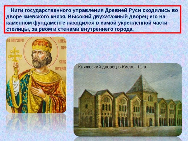  Нити государственного управления Древней Руси сходились во дворе киевского князя. Высокий двухэтажный дворец его на каменном фундаменте находился в самой укрепленной части столицы, за рвом и стенами внутреннего города. 