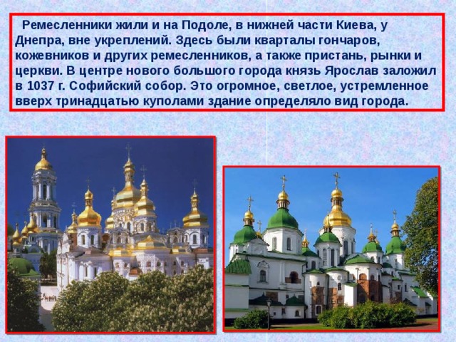  Ремесленники жили и на Подоле, в нижней части Киева, у Днепра, вне укреплений. Здесь были кварталы гончаров, кожевников и других ремесленников, а также пристань, рынки и церкви. В центре нового большого города князь Ярослав заложил в 1037 г. Софийский собор. Это огромное, светлое, устремленное вверх тринадцатью куполами здание определяло вид города. 