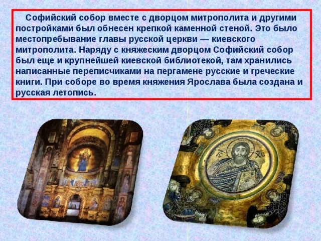  Софийский собор вместе с дворцом митрополита и другими постройками был обнесен крепкой каменной стеной. Это было местопребывание главы русской церкви — киевского митрополита. Наряду с княжеским дворцом Софийский собор был еще и крупнейшей киевской библиотекой, там хранились написанные переписчиками на пергамене русские и греческие книги. При соборе во время княжения Ярослава была создана и русская летопись. 