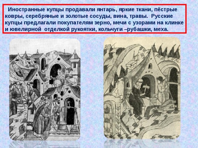  Иностранные купцы продавали янтарь, яркие ткани, пёстрые ковры, серебряные и золотые сосуды, вина, травы. Русские купцы предлагали покупателям зерно, мечи с узорами на клинке и ювелирной отделкой рукоятки, кольчуги –рубашки, меха. 