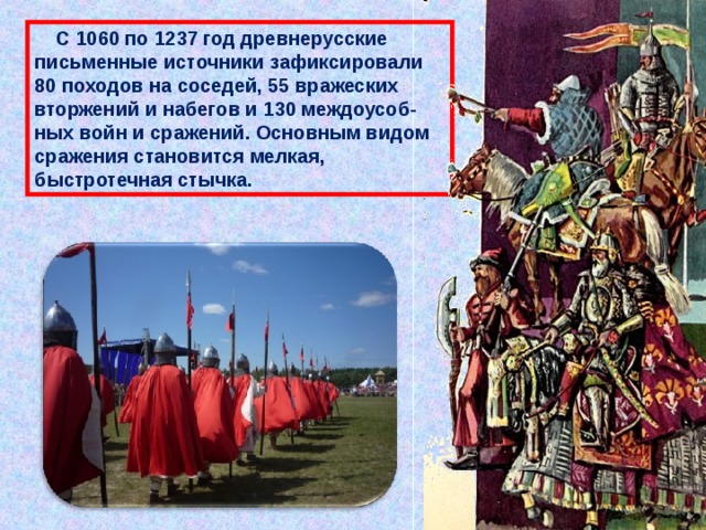  С 1060 по 1237 год древнерусские письменные источники зафиксировали 80 походов на соседей, 55 вражеских вторжений и набегов и 130 междоусоб-ных войн и сражений. Основным видом сражения становится мелкая, быстротечная стычка. 