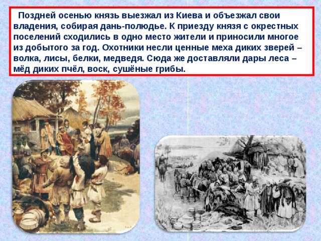  Поздней осенью князь выезжал из Киева и объезжал свои владения, собирая дань-полюдье. К приезду князя с окрестных поселений сходились в одно место жители и приносили многое из добытого за год. Охотники несли ценные меха диких зверей – волка, лисы, белки, медведя. Сюда же доставляли дары леса – мёд диких пчёл, воск, сушёные грибы. 