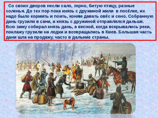  Со своих дворов несли сало, зерно, битую птицу, разные соленья. До тех пор пока князь с дружиной жили в посёлке, их надо было кормить и поить, коням давать овёс и сено. Собранную дань грузили в сани, и князь с дружиной отправлялся дальше. Всю зиму собирал князь дань, а весной, когда вскрывались реки, поклажу грузили на лодки и возвращались в Киев. Большая часть дани шла на продажу, часто в дальние страны. 
