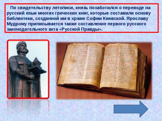  По свидетельству летописи, князь позаботился о переводе на русский язык многих греческих книг, которые составили основу библиотеки, созданной им в храме Софии Киевской. Ярославу Мудрому приписывается также составление первого русского законодательного акта «Русской Правды». 