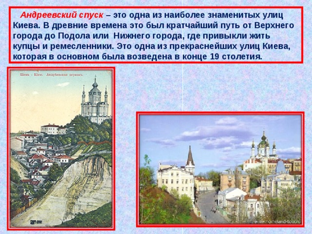  Андреевский спуск – это одна из наиболее знаменитых улиц Киева. В древние времена это был кратчайший путь от Верхнего города до Подола или  Нижнего города, где привыкли жить купцы и ремесленники. Это одна из прекраснейших улиц Киева, которая в основном была возведена в конце 19 столетия. 