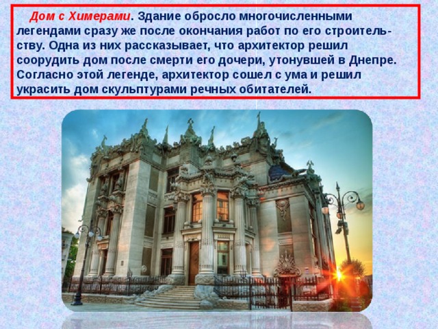  Дом с Химерами . Здание обросло многочисленными легендами сразу же после окончания работ по его строитель-ству. Одна из них рассказывает, что архитектор решил соорудить дом после смерти его дочери, утонувшей в Днепре. Согласно этой легенде, архитектор сошел с ума и решил украсить дом скульптурами речных обитателей. 