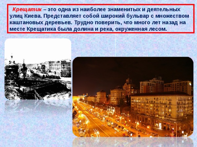  Крещатик – это одна из наиболее знаменитых и деятельных улиц Киева. Представляет собой широкий бульвар с множеством каштановых деревьев. Трудно поверить, что много лет назад на месте Крещатика была долина и река, окруженная лесом. 