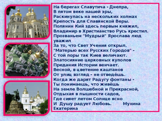 На берегах Славутича  -  Днепра,  В пятом веке нашей эры,  Раскинулась на нескольких холмах  Крепость для Славянской Веры. Полянин Кий здесь первым княжил,  Владимир в Христианство Русь крестил.  Прозваньем 