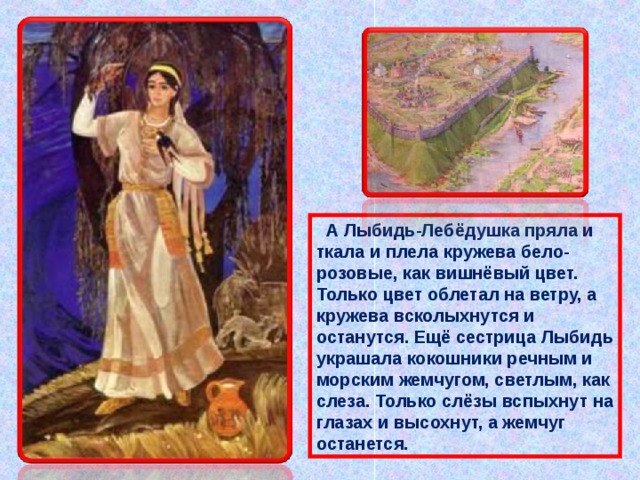  А Лыбидь-Лебёдушка пряла и ткала и плела кружева бело-розовые, как вишнёвый цвет. Только цвет облетал на ветру, а кружева всколыхнутся и останутся. Ещё сестрица Лыбидь украшала кокошники речным и морским жемчугом, светлым, как слеза. Только слёзы вспыхнут на глазах и высохнут, а жемчуг останется.   