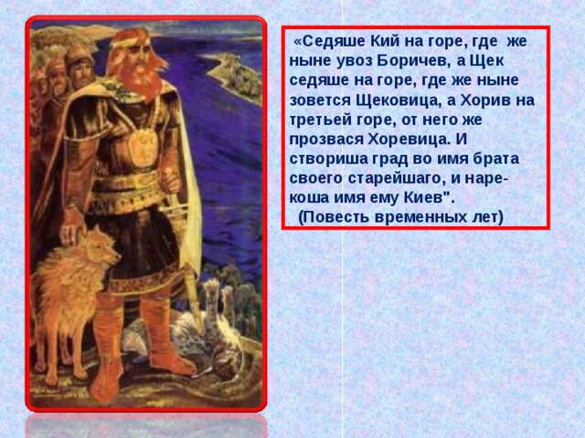  «Седяше Кий на горе, где  же ныне увоз Боричев, а Щек седяше на горе, где же ныне зовется Щековица, а Хорив на третьей горе, от него же прозвася Хоревица. И створиша град во имя брата своего старейшаго, и наре-коша имя ему Киев
