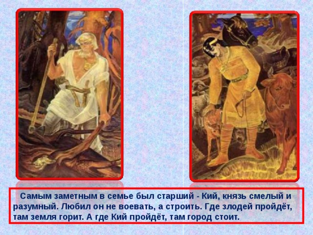  Самым заметным в семье был старший - Кий, князь смелый и разумный. Любил он не воевать, а строить. Где злодей пройдёт, там земля горит. А где Кий пройдёт, там город стоит. 