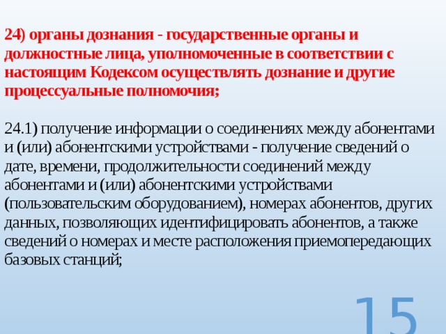 24) органы дознания - государственные органы и должностные лица, уполномоченные в соответствии с настоящим Кодексом осуществлять дознание и другие процессуальные полномочия;   24.1) получение информации о соединениях между абонентами и (или) абонентскими устройствами - получение сведений о дате, времени, продолжительности соединений между абонентами и (или) абонентскими устройствами (пользовательским оборудованием), номерах абонентов, других данных, позволяющих идентифицировать абонентов, а также сведений о номерах и месте расположения приемопередающих базовых станций;     