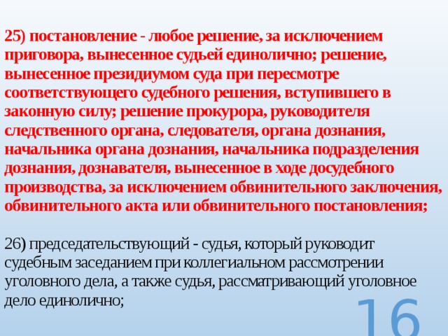 25) постановление - любое решение, за исключением приговора, вынесенное судьей единолично; решение, вынесенное президиумом суда при пересмотре соответствующего судебного решения, вступившего в законную силу; решение прокурора, руководителя следственного органа, следователя, органа дознания, начальника органа дознания, начальника подразделения дознания, дознавателя, вынесенное в ходе досудебного производства, за исключением обвинительного заключения, обвинительного акта или обвинительного постановления;   26) председательствующий - судья, который руководит судебным заседанием при коллегиальном рассмотрении уголовного дела, а также судья, рассматривающий уголовное дело единолично;  