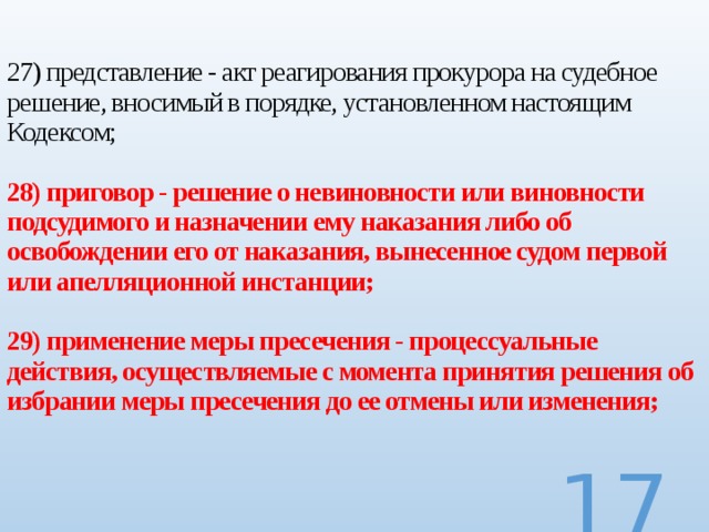 27) представление - акт реагирования прокурора на судебное решение, вносимый в порядке, установленном настоящим Кодексом;   28) приговор - решение о невиновности или виновности подсудимого и назначении ему наказания либо об освобождении его от наказания, вынесенное судом первой или апелляционной инстанции;   29) применение меры пресечения - процессуальные действия, осуществляемые с момента принятия решения об избрании меры пресечения до ее отмены или изменения;     