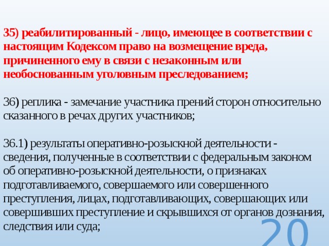  35) реабилитированный - лицо, имеющее в соответствии с настоящим Кодексом право на возмещение вреда, причиненного ему в связи с незаконным или необоснованным уголовным преследованием;   36) реплика - замечание участника прений сторон относительно сказанного в речах других участников;   36.1) результаты оперативно-розыскной деятельности - сведения, полученные в соответствии с федеральным законом об оперативно-розыскной деятельности, о признаках подготавливаемого, совершаемого или совершенного преступления, лицах, подготавливающих, совершающих или совершивших преступление и скрывшихся от органов дознания, следствия или суда;  