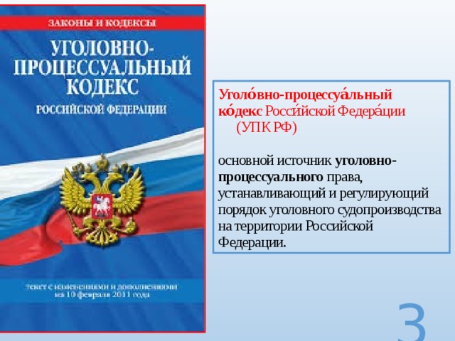 Уголо́вно - процессуа́льный ко́декс  Росси́йской Федера́ции (УПК РФ)   основной источник  уголовно - процессуального  права, устанавливающий и регулирующий порядок уголовного судопроизводства на территории Российской Федерации.  