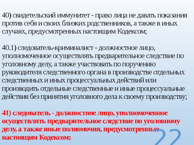  40) свидетельский иммунитет - право лица не давать показания против себя и своих близких родственников, а также в иных случаях, предусмотренных настоящим Кодексом;   40.1) следователь-криминалист - должностное лицо, уполномоченное осуществлять предварительное следствие по уголовному делу, а также участвовать по поручению руководителя следственного органа в производстве отдельных следственных и иных процессуальных действий или производить отдельные следственные и иные процессуальные действия без принятия уголовного дела к своему производству;   41) следователь - должностное лицо, уполномоченное осуществлять предварительное следствие по уголовному делу, а также иные полномочия, предусмотренные настоящим Кодексом;  