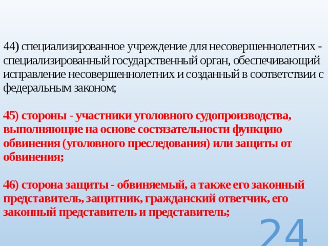  44) специализированное учреждение для несовершеннолетних - специализированный государственный орган, обеспечивающий исправление несовершеннолетних и созданный в соответствии с федеральным законом;   45) стороны - участники уголовного судопроизводства, выполняющие на основе состязательности функцию обвинения (уголовного преследования) или защиты от обвинения;   46) сторона защиты - обвиняемый, а также его законный представитель, защитник, гражданский ответчик, его законный представитель и представитель;  