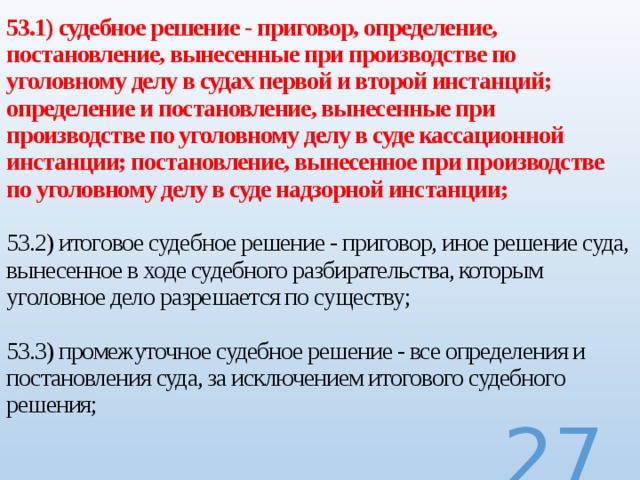 53.1) судебное решение - приговор, определение, постановление, вынесенные при производстве по уголовному делу в судах первой и второй инстанций; определение и постановление, вынесенные при производстве по уголовному делу в суде кассационной инстанции; постановление, вынесенное при производстве по уголовному делу в суде надзорной инстанции;   53.2) итоговое судебное решение - приговор, иное решение суда, вынесенное в ходе судебного разбирательства, которым уголовное дело разрешается по существу;   53.3) промежуточное судебное решение - все определения и постановления суда, за исключением итогового судебного решения;     