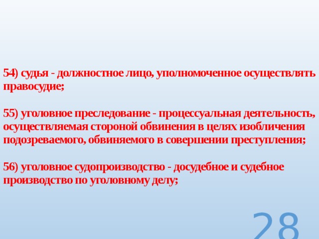  54) судья - должностное лицо, уполномоченное осуществлять правосудие;   55) уголовное преследование - процессуальная деятельность, осуществляемая стороной обвинения в целях изобличения подозреваемого, обвиняемого в совершении преступления;   56) уголовное судопроизводство - досудебное и судебное производство по уголовному делу;  