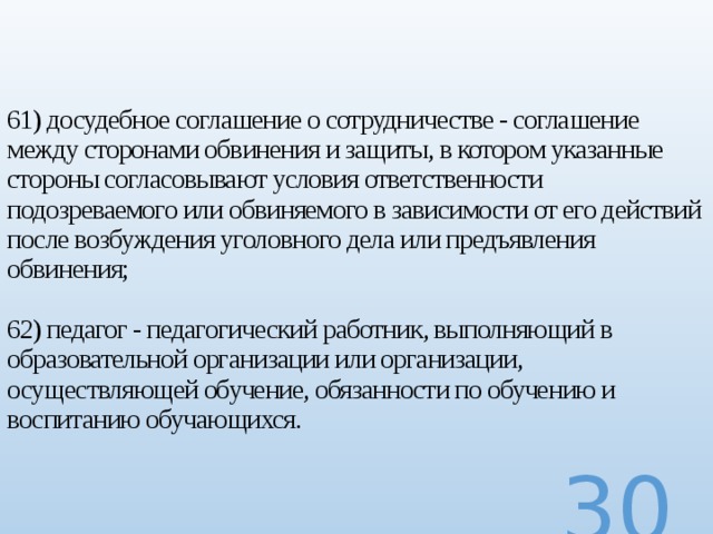 61) досудебное соглашение о сотрудничестве - соглашение между сторонами обвинения и защиты, в котором указанные стороны согласовывают условия ответственности подозреваемого или обвиняемого в зависимости от его действий после возбуждения уголовного дела или предъявления обвинения;   62) педагог - педагогический работник, выполняющий в образовательной организации или организации, осуществляющей обучение, обязанности по обучению и воспитанию обучающихся.   