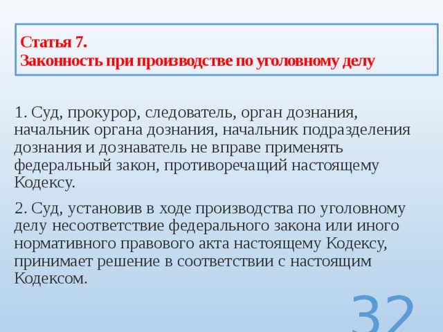 Статья 7.  Законность при производстве по уголовному делу 1. Суд, прокурор, следователь, орган дознания, начальник органа дознания, начальник подразделения дознания и дознаватель не вправе применять федеральный закон, противоречащий настоящему Кодексу. 2. Суд, установив в ходе производства по уголовному делу несоответствие федерального закона или иного нормативного правового акта настоящему Кодексу, принимает решение в соответствии с настоящим Кодексом.  