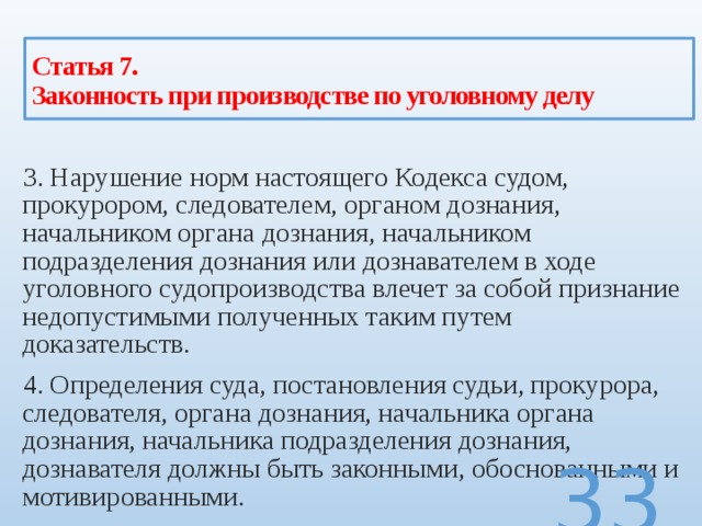 Статья 7.  Законность при производстве по уголовному делу 3. Нарушение норм настоящего Кодекса судом, прокурором, следователем, органом дознания, начальником органа дознания, начальником подразделения дознания или дознавателем в ходе уголовного судопроизводства влечет за собой признание недопустимыми полученных таким путем доказательств. 4. Определения суда, постановления судьи, прокурора, следователя, органа дознания, начальника органа дознания, начальника подразделения дознания, дознавателя должны быть законными, обоснованными и мотивированными.  