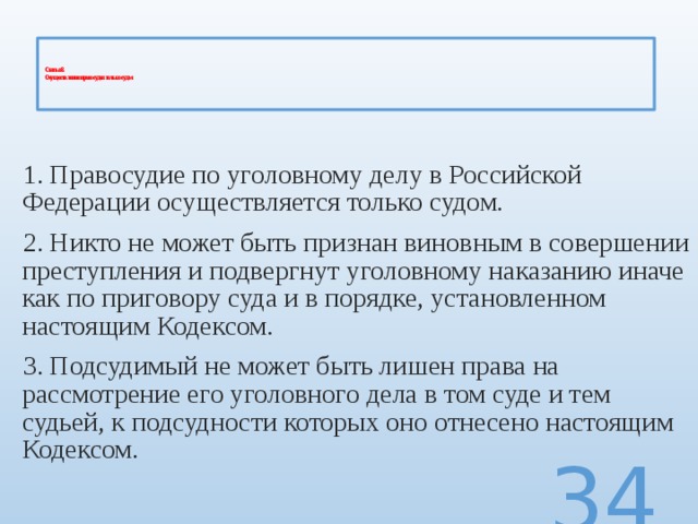    Статья 8.  Осуществление правосудия только судом      1. Правосудие по уголовному делу в Российской Федерации осуществляется только судом. 2. Никто не может быть признан виновным в совершении преступления и подвергнут уголовному наказанию иначе как по приговору суда и в порядке, установленном настоящим Кодексом. 3. Подсудимый не может быть лишен права на рассмотрение его уголовного дела в том суде и тем судьей, к подсудности которых оно отнесено настоящим Кодексом.  