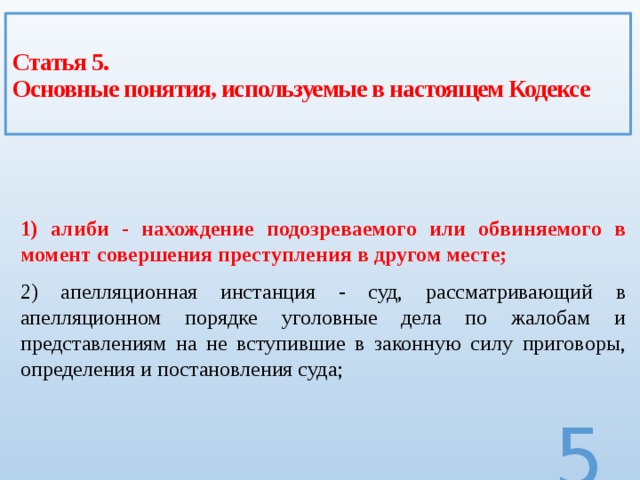 Статья 5.  Основные понятия, используемые в настоящем Кодексе 1) алиби - нахождение подозреваемого или обвиняемого в момент совершения преступления в другом месте; 2) апелляционная инстанция - суд, рассматривающий в апелляционном порядке уголовные дела по жалобам и представлениям на не вступившие в законную силу приговоры, определения и постановления суда;  