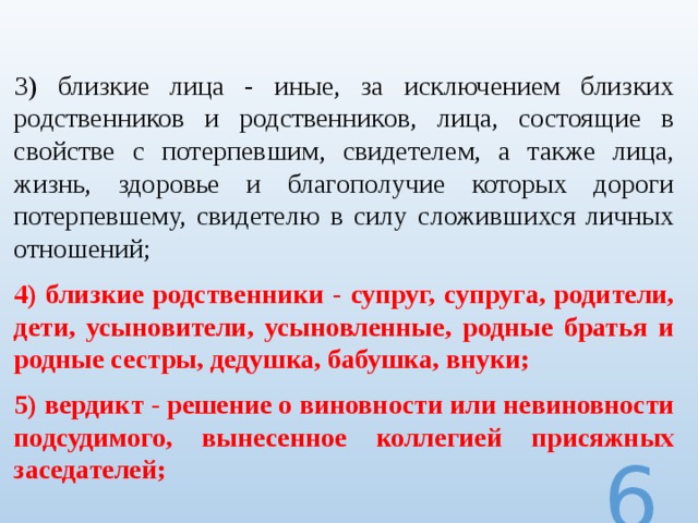 3) близкие лица - иные, за исключением близких родственников и родственников, лица, состоящие в свойстве с потерпевшим, свидетелем, а также лица, жизнь, здоровье и благополучие которых дороги потерпевшему, свидетелю в силу сложившихся личных отношений; 4) близкие родственники - супруг, супруга, родители, дети, усыновители, усыновленные, родные братья и родные сестры, дедушка, бабушка, внуки; 5) вердикт - решение о виновности или невиновности подсудимого, вынесенное коллегией присяжных заседателей;  