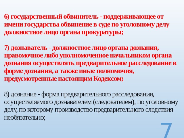  6) государственный обвинитель - поддерживающее от имени государства обвинение в суде по уголовному делу должностное лицо органа прокуратуры;   7) дознаватель - должностное лицо органа дознания, правомочное либо уполномоченное начальником органа дознания осуществлять предварительное расследование в форме дознания, а также иные полномочия, предусмотренные настоящим Кодексом;   8) дознание - форма предварительного расследования, осуществляемого дознавателем (следователем), по уголовному делу, по которому производство предварительного следствия необязательно;     