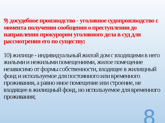 9) досудебное производство - уголовное судопроизводство с момента получения сообщения о преступлении до направления прокурором уголовного дела в суд для рассмотрения его по существу;   10) жилище - индивидуальный жилой дом с входящими в него жилыми и нежилыми помещениями, жилое помещение независимо от формы собственности, входящее в жилищный фонд и используемое для постоянного или временного проживания, а равно иное помещение или строение, не входящее в жилищный фонд, но используемое для временного проживания;    