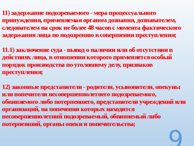  11) задержание подозреваемого - мера процессуального принуждения, применяемая органом дознания, дознавателем, следователем на срок не более 48 часов с момента фактического задержания лица по подозрению в совершении преступления;   11.1) заключение суда - вывод о наличии или об отсутствии в действиях лица, в отношении которого применяется особый порядок производства по уголовному делу, признаков преступления;   12) законные представители - родители, усыновители, опекуны или попечители несовершеннолетнего подозреваемого, обвиняемого либо потерпевшего, представители учреждений или организаций, на попечении которых находится несовершеннолетний подозреваемый, обвиняемый либо потерпевший, органы опеки и попечительства;     