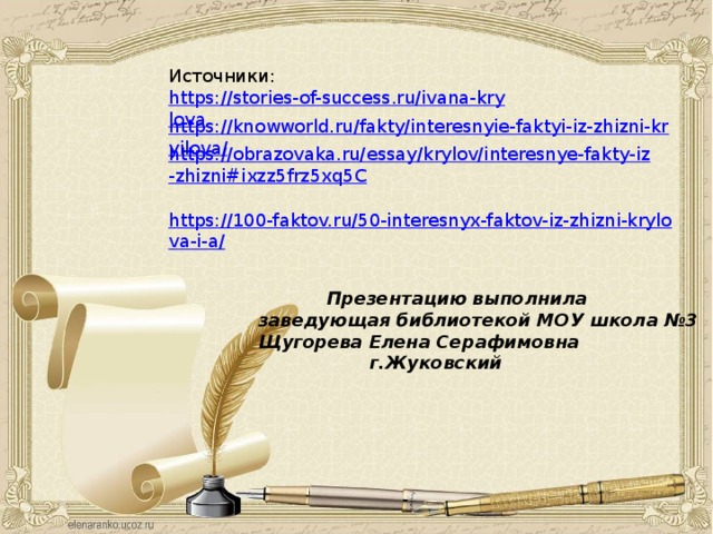 Источники: https://stories-of-success.ru/ivana-krylova https://knowworld.ru/fakty/interesnyie-faktyi-iz-zhizni-kryilova/ https://obrazovaka.ru/essay/krylov/interesnye-fakty-iz-zhizni#ixzz5frz5xq5C  https://100-faktov.ru/50-interesnyx-faktov-iz-zhizni-krylova-i-a/  Презентацию выполнила заведующая библиотекой МОУ школа №3 Щугорева Елена Серафимовна  г.Жуковский 