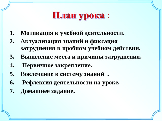 Мотивация к учебной деятельности. Актуализация знаний и фиксация затруднения в пробном учебном действии. Выявление места и причины затруднения.  Первичное закрепление. Вовлечение в систему знаний .  Рефлексия деятельности на уроке. Домашнее задание.   