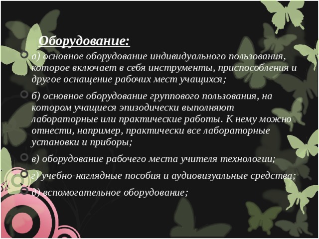 Оборудование: а) основное оборудование индивидуального пользования, которое включает в себя инструменты, приспособления и другое оснащение рабочих мест учащихся; б) основное оборудование группового пользования, на котором учащиеся эпизодически выполняют лабораторные или практические работы. К нему можно отнести, например, практически все лабораторные установки и приборы; в) оборудование рабочего места учителя технологии; г) учебно-наглядные пособия и аудиовизуальные средства; д) вспомогательное оборудование;  