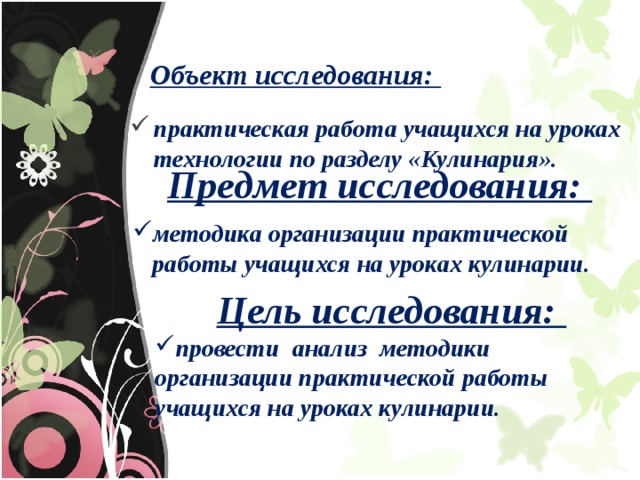 Объект исследования: практическая работа учащихся на уроках технологии по разделу «Кулинария». Предмет исследования: методика организации практической работы учащихся на уроках кулинарии. Цель исследования: провести анализ методики организации практической работы учащихся на уроках кулинарии. 