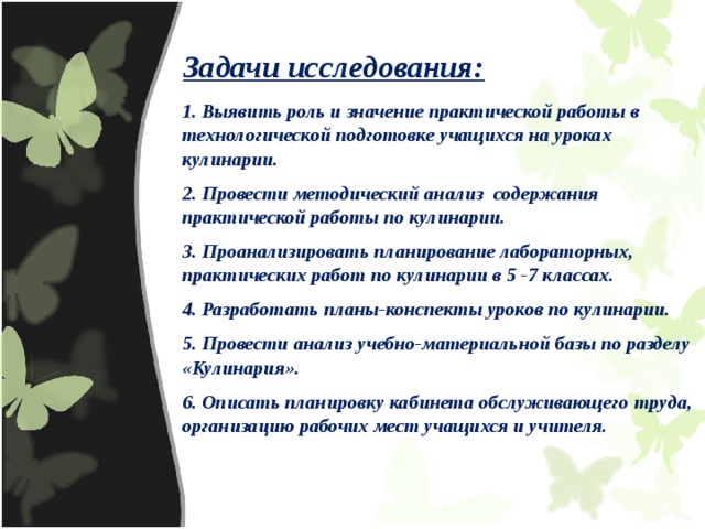 Задачи исследования: 1. Выявить роль и значение практической работы в технологической подготовке учащихся на уроках кулинарии. 2. Провести методический анализ содержания практической работы по кулинарии. 3. Проанализировать планирование лабораторных, практических работ по кулинарии в 5 -7 классах. 4. Разработать планы-конспекты уроков по кулинарии. 5. Провести анализ учебно-материальной базы по разделу «Кулинария». 6. Описать планировку кабинета обслуживающего труда, организацию рабочих мест учащихся и учителя. 