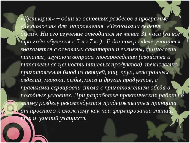 «Кулинария» – один из основных разделов в программе «Технология» для  направления  «Технологии ведения дома».   На его изучение отводится не менее 31 часа (за все три года обучения с 5 по 7 кл). В данном разделе учащиеся знакомятся с основами санитарии и гигиены, физиологии питания, изучают вопросы товароведения (свойства и питательная ценность пищевых продуктов), технологию приготовления блюд из овощей, яиц, круп, макаронных изделий, молока, рыбы, мяса и других продуктов, с правилами сервировки стола с приготовлением обеда в походных условиях. При разработке практических работ по этому разделу рекомендуется придерживаться принципа от простого к сложному как при формировании знаний, так и  умений учащихся.  