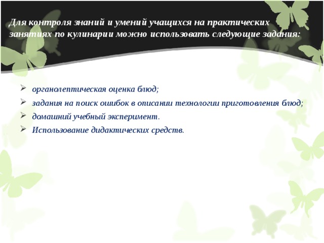 Для контроля знаний и умений учащихся на практических занятиях по кулинарии можно использовать следующие задания: органолептическая оценка блюд;   задания на поиск ошибок в описании технологии приготовления блюд; домашний учебный эксперимент.   Использование дидактических средств. 